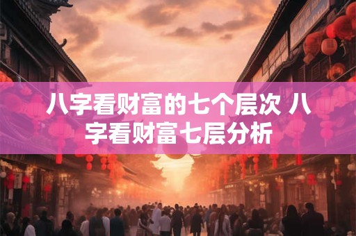 八字看财富的七个层次 八字看财富七层分析