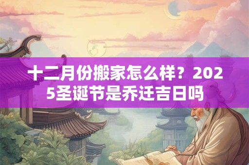 十二月份搬家怎么样?2025圣诞节是乔迁吉日吗 十二月份搬家怎么样?2025圣诞节是乔迁吉日吗