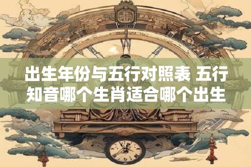 出生年份与五行对照表 五行知音哪个生肖适合哪个出生年份