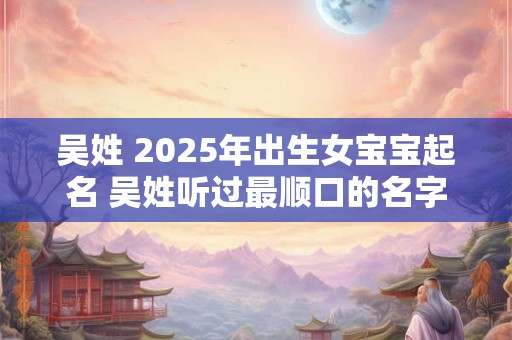 吴姓 2025年出生女宝宝起名 吴姓听过最顺口的名字