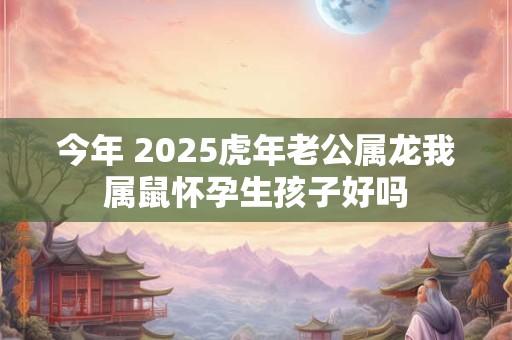 今年 2025虎年老公属龙我属鼠怀孕生孩子好吗