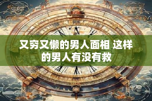 又穷又懒的男人面相 这样的男人有没有救 又穷又懒的男人面相 这样的男人有没有救