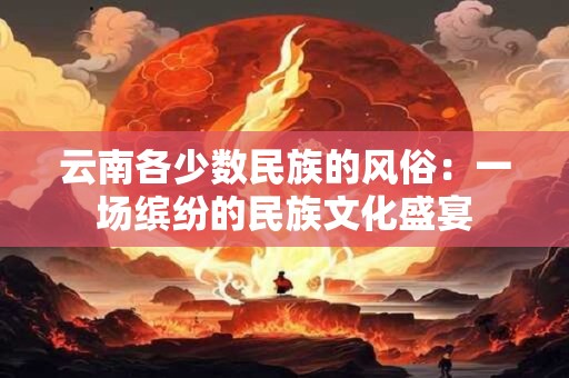 云南各少数民族的风俗:一场缤纷的民族文化盛宴 云南各少数民族的风俗:一场缤纷的民族文化盛宴