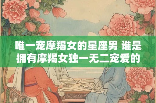 唯一宠摩羯女的星座男 谁是拥有摩羯女独一无二宠爱的星座男