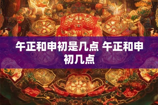 午正和申初是几点 午正和申初几点 午正和申初是几点 午正和申初几点