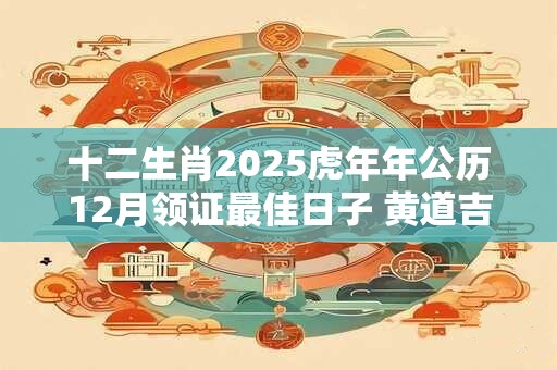 十二生肖2025虎年年公历12月领证最佳日子 黄道吉日一览表 十二生肖2025虎年年公历12月领证最佳日子 黄道吉日一览表