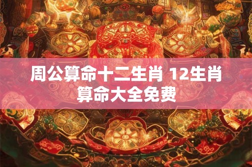周公算命十二生肖 12生肖算命大全免费