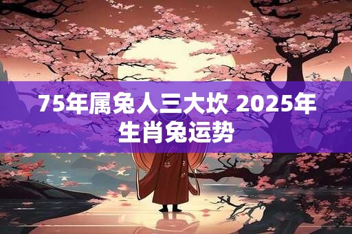 75年属兔人三大坎 2025年生肖兔运势 75年属兔人三大坎 2025年生肖兔运势