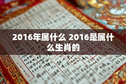2016年属什么 2016是属什么生肖的 2016年属什么 2016是属什么生肖的