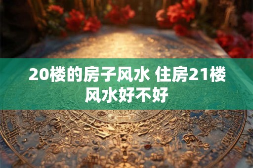 20楼的房子风水 住房21楼风水好不好
