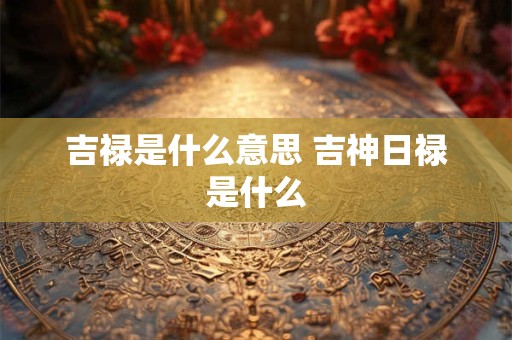 吉禄是什么意思 吉神日禄是什么 吉禄是什么意思 吉神日禄是什么