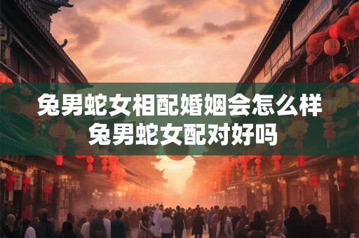 兔男蛇女相配婚姻会怎么样 兔男蛇女配对好吗