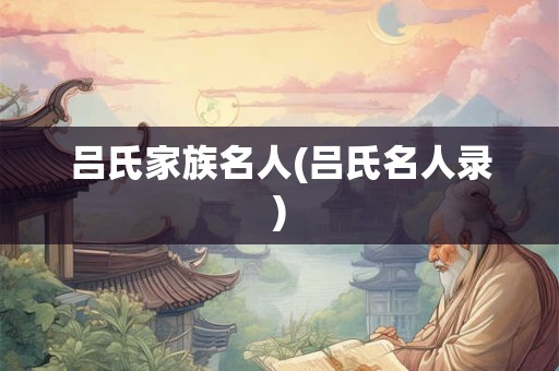 吕氏家族名人(吕氏名人录)