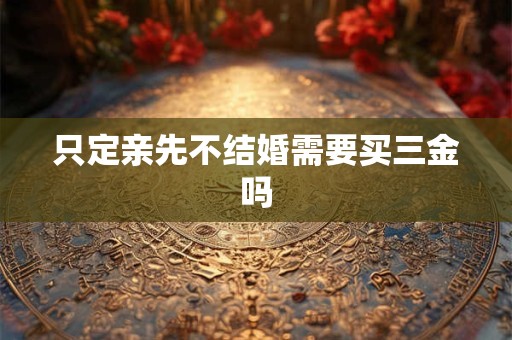 只定亲先不结婚需要买三金吗 只定亲先不结婚需要买三金吗