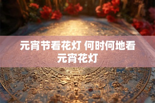 元宵节看花灯 何时何地看元宵花灯