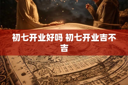 初七开业好吗 初七开业吉不吉