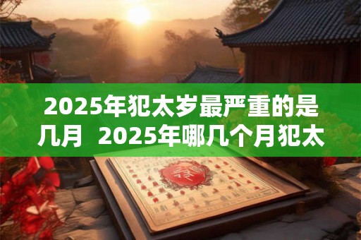 2025年犯太岁最严重的是几月  2025年哪几个月犯太岁最严重