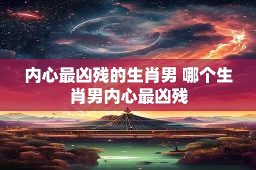 内心最凶残的生肖男 哪个生肖男内心最凶残