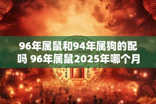 96年属鼠和94年属狗的配吗 96年属鼠2025年哪个月结婚好 96年属鼠和94年属狗的配吗 96年属鼠2025年哪个月结婚好