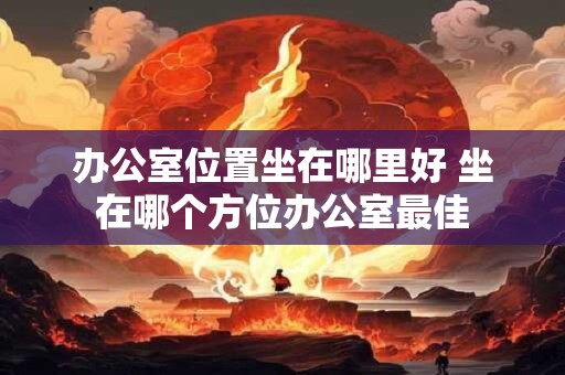办公室位置坐在哪里好 坐在哪个方位办公室最佳