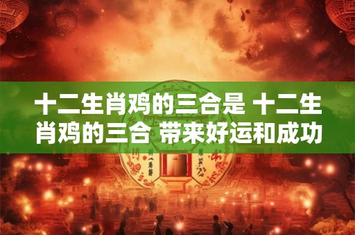 十二生肖鸡的三合是 十二生肖鸡的三合 带来好运和成功！