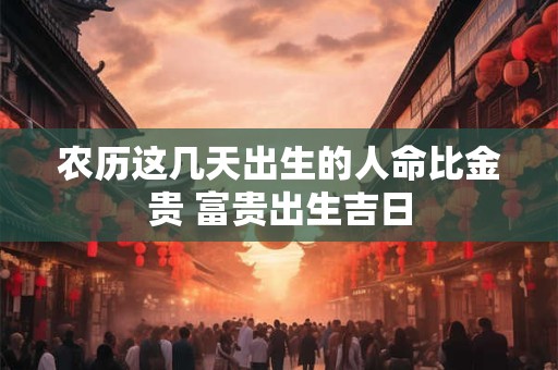 农历这几天出生的人命比金贵 富贵出生吉日