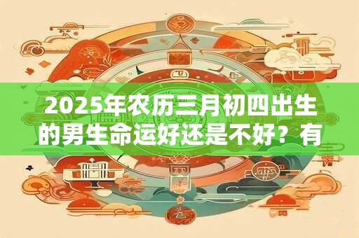 2025年农历三月初四出生的男生命运好还是不好？有什么说法