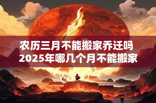 农历三月不能搬家乔迁吗 2025年哪几个月不能搬家
