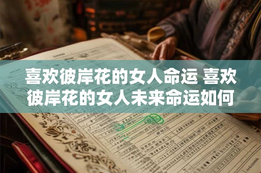 喜欢彼岸花的女人命运 喜欢彼岸花的女人未来命运如何 喜欢彼岸花的女人命运 喜欢彼岸花的女人未来命运如何
