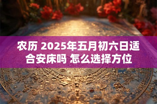 农历 2025年五月初六日适合安床吗 怎么选择方位