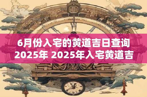 6月份入宅的黄道吉日查询2025年 2025年入宅黄道吉日查询
