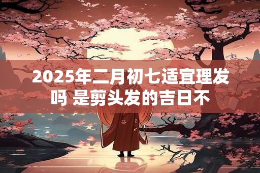 2025年二月初七适宜理发吗 是剪头发的吉日不