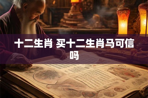十二生肖 买十二生肖马可信吗 十二生肖 买十二生肖马可信吗