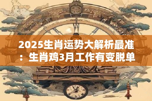 2025生肖运势大解析最准：生肖鸡3月工作有变脱单不易
