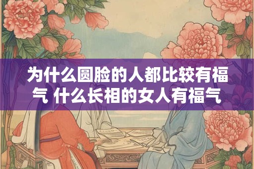 为什么圆脸的人都比较有福气 什么长相的女人有福气