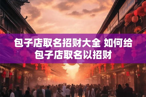 包子店取名招财大全 如何给包子店取名以招财 包子店取名招财大全 如何给包子店取名以招财