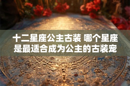 十二星座公主古装 哪个星座是最适合成为公主的古装宠儿