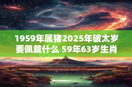 1959年属猪2025年破太岁要佩戴什么 59年63岁生肖猪犯太岁怎么化解