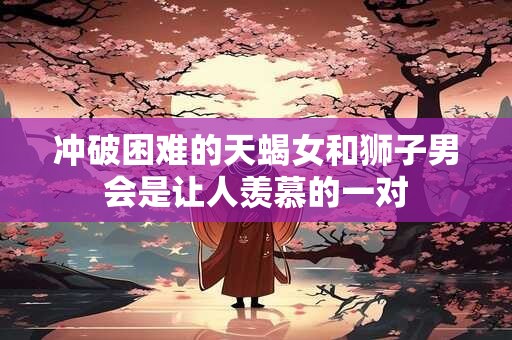 冲破困难的天蝎女和狮子男会是让人羡慕的一对