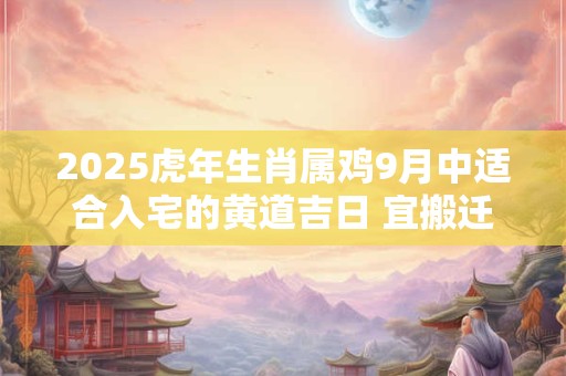 2025虎年生肖属鸡9月中适合入宅的黄道吉日 宜搬迁良机