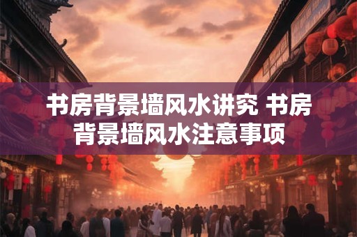 书房背景墙风水讲究 书房背景墙风水注意事项