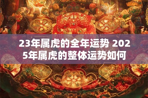 23年属虎的全年运势 2025年属虎的整体运势如何