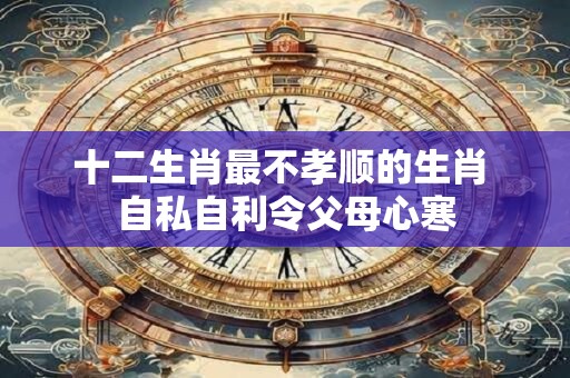 十二生肖最不孝顺的生肖 自私自利令父母心寒