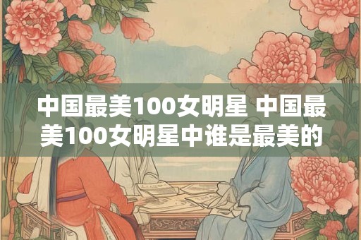 中国最美100女明星 中国最美100女明星中谁是最美的