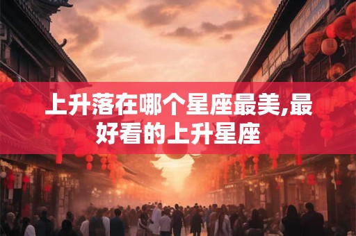 上升落在哪个星座最美,最好看的上升星座