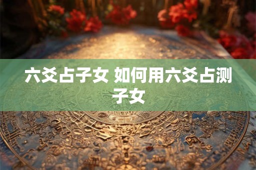 六爻占子女 如何用六爻占测子女