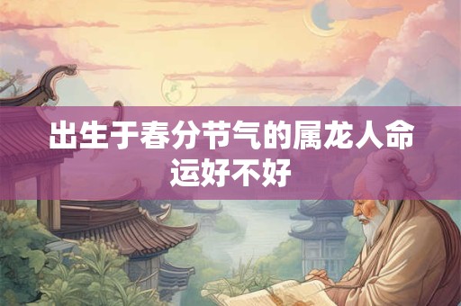 出生于春分节气的属龙人命运好不好 出生于春分节气的属龙人命运好不好