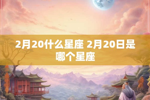 2月20什么星座 2月20日是哪个星座 2月20什么星座 2月20日是哪个星座