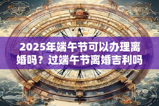 2025年端午节可以办理离婚吗？过端午节离婚吉利吗