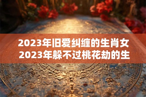 2026年旧爱纠缠的生肖女 2026年躲不过桃花劫的生肖 2026年旧爱纠缠的生肖女 2026年躲不过桃花劫的生肖